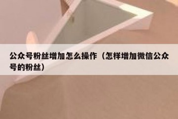公众号粉丝增加怎么操作（怎样增加微信公众号的粉丝）