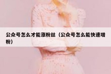 公众号怎么才能涨粉丝（公众号怎么能快速增粉）