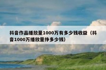 抖音作品播放量1000万有多少钱收益（抖音1000万播放量挣多少钱）