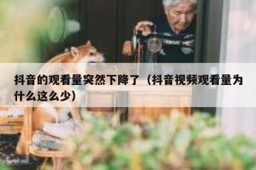 抖音的观看量突然下降了（抖音视频观看量为什么这么少）