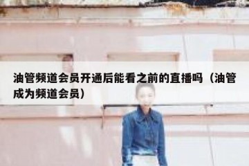 油管频道会员开通后能看之前的直播吗（油管成为频道会员）