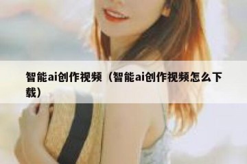 智能ai创作视频（智能ai创作视频怎么下载）