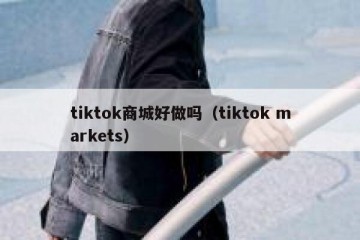 tiktok商城好做吗（tiktok markets）