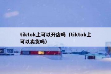 tiktok上可以开店吗（tiktok上可以卖货吗）
