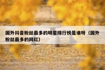 国外抖音粉丝最多的明星排行榜是谁呀（国外粉丝最多的网红）
