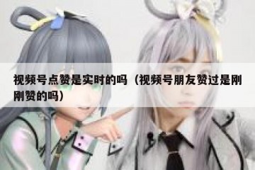 视频号点赞是实时的吗（视频号朋友赞过是刚刚赞的吗）