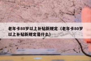 老年卡80岁以上补贴新规定（老年卡80岁以上补贴新规定是什么）