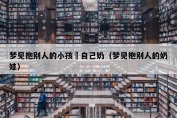 梦见抱别人的小孩暍自己奶（梦见抱别人的奶娃）