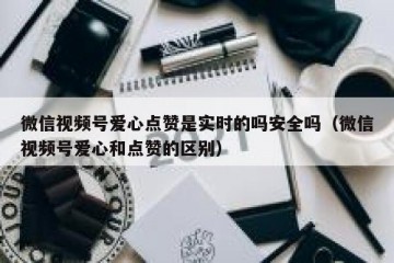 微信视频号爱心点赞是实时的吗安全吗（微信视频号爱心和点赞的区别）