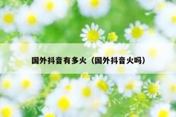 国外抖音有多火（国外抖音火吗）