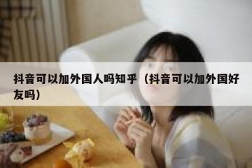 抖音可以加外国人吗知乎（抖音可以加外国好友吗）
