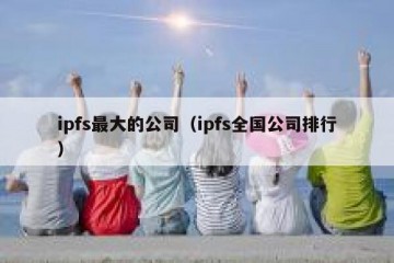 ipfs最大的公司（ipfs全国公司排行）