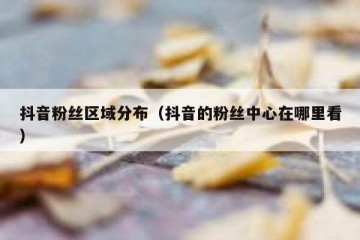抖音粉丝区域分布（抖音的粉丝中心在哪里看）