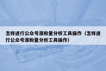 怎样进行公众号涨粉量分析工具操作（怎样进行公众号涨粉量分析工具操作）