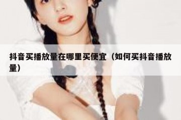 抖音买播放量在哪里买便宜（如何买抖音播放量）