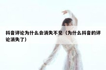 抖音评论为什么会消失不见（为什么抖音的评论消失了）