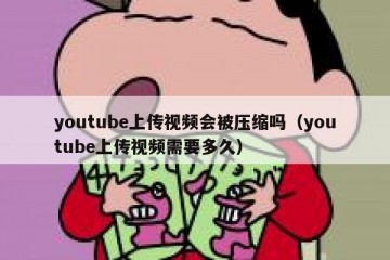 youtube上传视频会被压缩吗（youtube上传视频需要多久）
