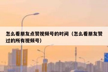 怎么看朋友点赞视频号的时间（怎么看朋友赞过的所有视频号）
