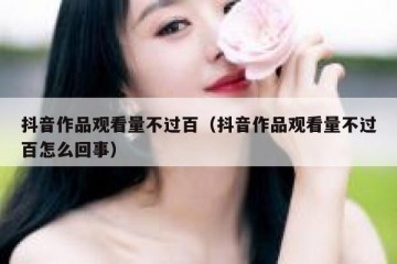 抖音作品观看量不过百（抖音作品观看量不过百怎么回事）