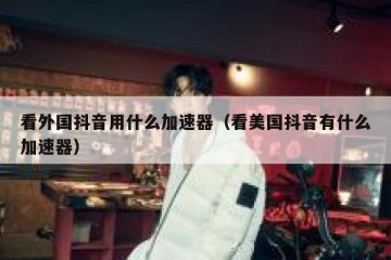 看外国抖音用什么加速器（看美国抖音有什么加速器）