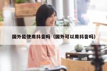 国外能使用抖音吗（国外可以用抖音吗）