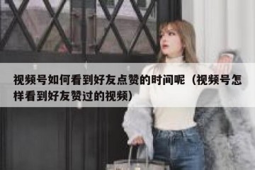 视频号如何看到好友点赞的时间呢（视频号怎样看到好友赞过的视频）