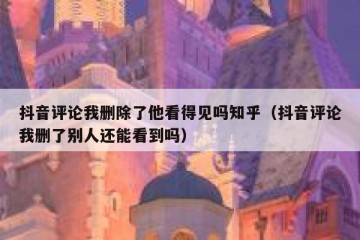 抖音评论我删除了他看得见吗知乎（抖音评论我删了别人还能看到吗）
