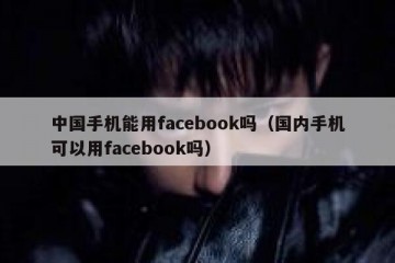 中国手机能用facebook吗（国内手机可以用facebook吗）