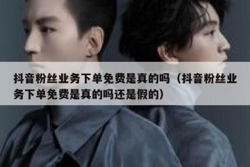 抖音粉丝业务下单免费是真的吗（抖音粉丝业务下单免费是真的吗还是假的）