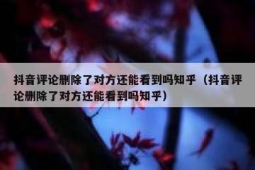 抖音评论删除了对方还能看到吗知乎（抖音评论删除了对方还能看到吗知乎）