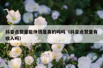 抖音点赞量能挣钱是真的吗吗（抖音点赞量有收入吗）