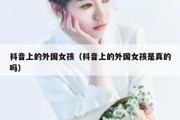 抖音上的外国女孩（抖音上的外国女孩是真的吗）