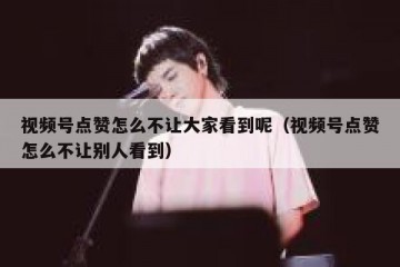 视频号点赞怎么不让大家看到呢（视频号点赞怎么不让别人看到）