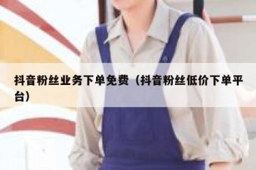 抖音粉丝业务下单免费（抖音粉丝低价下单平台）