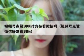 视频号点赞说明对方在看微信吗（视频号点赞微信好友看到吗）