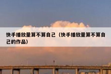 快手播放量算不算自己（快手播放量算不算自己的作品）