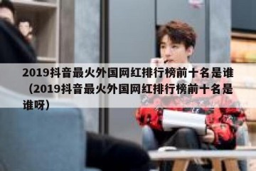 2019抖音最火外国网红排行榜前十名是谁（2019抖音最火外国网红排行榜前十名是谁呀）