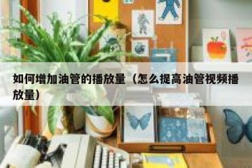 如何增加油管的播放量（怎么提高油管视频播放量）