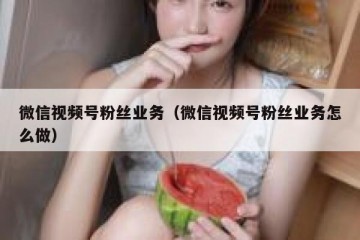 微信视频号粉丝业务（微信视频号粉丝业务怎么做）