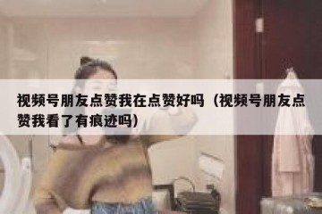 视频号朋友点赞我在点赞好吗（视频号朋友点赞我看了有痕迹吗）