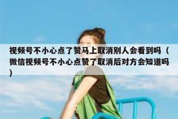 视频号不小心点了赞马上取消别人会看到吗（微信视频号不小心点赞了取消后对方会知道吗）