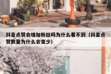 抖音点赞会增加粉丝吗为什么看不到（抖音点赞数量为什么会变少）