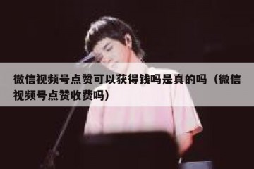 微信视频号点赞可以获得钱吗是真的吗（微信视频号点赞收费吗）