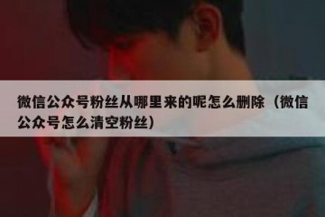微信公众号粉丝从哪里来的呢怎么删除（微信公众号怎么清空粉丝）