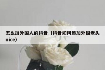 怎么加外国人的抖音（抖音如何添加外国老头nice）