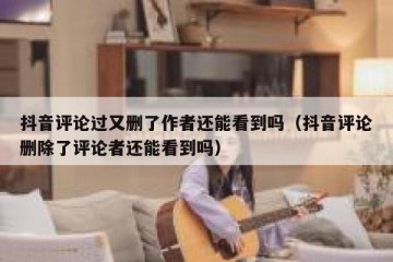 抖音评论过又删了作者还能看到吗（抖音评论删除了评论者还能看到吗）