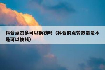 抖音点赞多可以换钱吗（抖音的点赞数量是不是可以换钱）