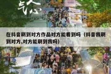 在抖音刷到对方作品对方能看到吗（抖音我刷到对方,对方能刷到我吗）