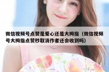 微信视频号点赞是爱心还是大拇指（微信视频号大拇指点赞秒取消作者还会收到吗）