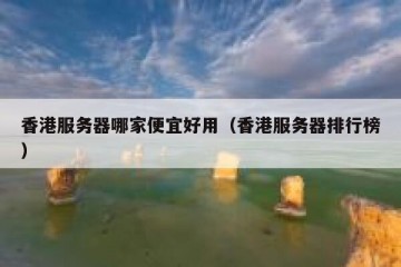 香港服务器哪家便宜好用（香港服务器排行榜）